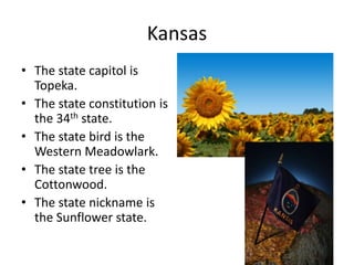 Kansas
• The state capitol is
  Topeka.
• The state constitution is
  the 34th state.
• The state bird is the
  Western Meadowlark.
• The state tree is the
  Cottonwood.
• The state nickname is
  the Sunflower state.
 