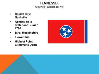 TENNESSEE
                    SOUNDS GOOD TO ME

•   Capital City:
    Nashville
•   Admission to
    Statehood: June 1,
    1796
•   Bird: Mockingbird
•   Flower: Iris
•   Highest Point:
    Clingmans Dome
 