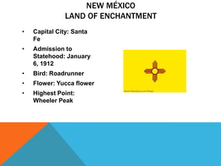 NEW MÉXICO
               LAND OF ENCHANTMENT
•   Capital City: Santa
    Fe
•   Admission to
    Statehood: January
    6, 1912
•   Bird: Roadrunner
•   Flower: Yucca flower
•   Highest Point:
    Wheeler Peak
 