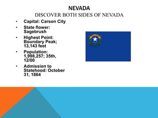 NEVADA
         DISCOVER BOTH SIDES OF NEVADA
•   Capital: Carson City
•   State flower:
    Sagebrush
•   Highest Point:
    Boundary Peak;
    13,143 feet
•   Population:
    1,998,257; 35th,
    12/00
•   Admission to
    Statehood: October
    31, 1864
 