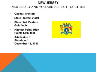 NEW JERSEY
    NEW JERSEY AND YOU ARE PERFECT TOGETHER

•    Capital: Trenton
•    State Flower: Violet
•    State bird: Eastern
     Goldfinch
•    Highest Point: High
     Point; 1,803 feet
•    Admission to
     Statehood:
     December 18, 1787
 