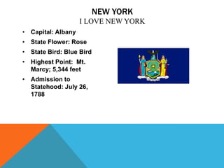NEW YORK
                    I LOVE NEW YORK
• Capital: Albany
• State Flower: Rose
• State Bird: Blue Bird
• Highest Point: Mt.
  Marcy; 5,344 feet
• Admission to
  Statehood: July 26,
  1788
 