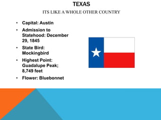TEXAS
            ITS LIKE A WHOLE OTHER COUNTRY

• Capital: Austin
• Admission to
  Statehood: December
  29, 1845
• State Bird:
  Mockingbird
• Highest Point:
  Guadalupe Peak;
  8,749 feet
• Flower: Bluebonnet
 
