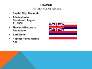 HAWAII
                 THE ISLANDS OF ALOHA
• Capital City: Honolulu
• Admission to
  Statehood: August
  21, 1959
• Flower: Hibiscus or
  Pua Aloalo
• Bird: Nene
• Highest Point: Mauna
  Kea
 