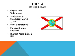 FLORIDA
                      SUNSHINE STATE
• Capital City:
  Tallahassee
• Admission to
  Statehood: March
  3, 1845
• Bird: Mockingbird
• Flower: Orange
  blossom
• Highest Point: Britton
  Hill
 