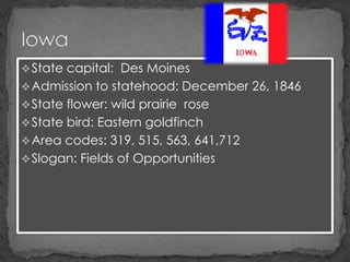  State capital: Des Moines
 Admission to statehood: December 26, 1846
 State flower: wild prairie rose
 State bird: Eastern goldfinch
 Area codes: 319, 515, 563, 641,712
 Slogan: Fields of Opportunities
 