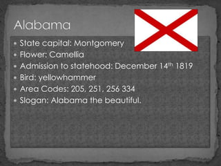  State capital: Montgomery
 Flower: Camellia
 Admission to statehood: December 14th 1819
 Bird: yellowhammer
 Area Codes: 205, 251, 256 334
 Slogan: Alabama the beautiful.
 