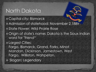  Capital city: Bismarck
 Admission of statehood: November 2,1889
 State Flower: Wild Prairie Rose
 Origin of state's name: Dakota is the Sioux Indian
  word for "friend“
 Largest Cities:
  Fargo, Bismarck, Grand, Forks, Minot
  Mandan, Dickinson, Jamestown, West
  Fargo, Williston, Wahpeton.
 Slogan: Legendary
 