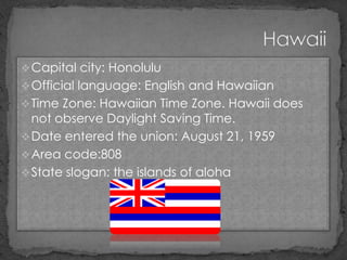  Capital city: Honolulu
 Official language: English and Hawaiian
 Time Zone: Hawaiian Time Zone. Hawaii does
  not observe Daylight Saving Time.
 Date entered the union: August 21, 1959
 Area code:808
 State slogan: the islands of aloha
 