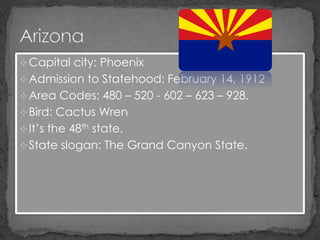  Capital city: Phoenix
 Admission to Statehood: February 14, 1912
 Area Codes: 480 – 520 - 602 – 623 – 928.
 Bird: Cactus Wren
 It’s the 48th state.
 State slogan: The Grand Canyon State.
 