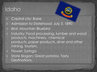  Capital city: Boise
 Admission to Statehood: July 3, 1890
 Bird: Mountain Bluebird
 Industry: Food processing, lumber and wood
  products, machinery, chemical
  products, paper products, silver and other
  mining, tourism.
 Flower: Syringa
 State Slogan: Great potatos. Tasty
  Destinations.
 