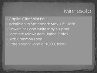  Capital City: Saint Paul
 Admission to Statehood: May 11th, 1858
 Flower: Pink and white lady’s-slipper
 Located: Midwestern United States.
 Bird: Common Loon
 State slogan: Land of 10,000 lakes
 