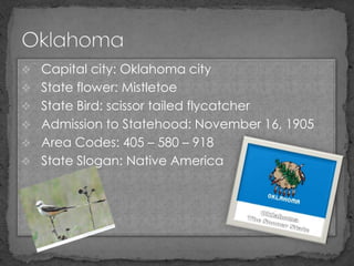  Capital city: Oklahoma city
 State flower: Mistletoe
 State Bird: scissor tailed flycatcher
 Admission to Statehood: November 16, 1905
 Area Codes: 405 – 580 – 918
 State Slogan: Native America
 