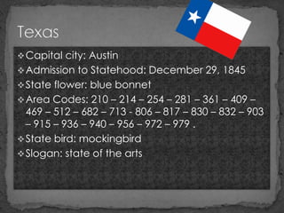  Capital city: Austin
 Admission to Statehood: December 29, 1845
 State flower: blue bonnet
 Area Codes: 210 – 214 – 254 – 281 – 361 – 409 –
  469 – 512 – 682 – 713 - 806 – 817 – 830 – 832 – 903
  – 915 – 936 – 940 – 956 – 972 – 979 .
 State bird: mockingbird
 Slogan: state of the arts
 