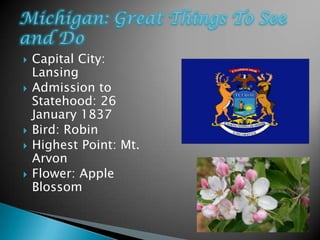    Capital City:
    Lansing
   Admission to
    Statehood: 26
    January 1837
   Bird: Robin
   Highest Point: Mt.
    Arvon
   Flower: Apple
    Blossom
 