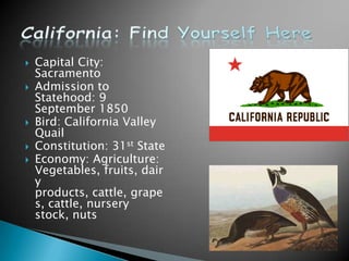    Capital City:
    Sacramento
   Admission to
    Statehood: 9
    September 1850
   Bird: California Valley
    Quail
   Constitution: 31st State
   Economy: Agriculture:
    Vegetables, fruits, dair
    y
    products, cattle, grape
    s, cattle, nursery
    stock, nuts
 