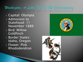    Capital: Olympia
   Admission to
    Statehood: 11
    November 1889
   Bird: Willow
    Goldfinch
   Border States:
    Idaho, Oregon
   Flower: Pink
    Rhododendron
 