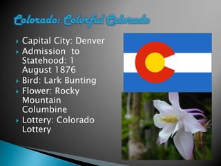    Capital City: Denver
   Admission to
    Statehood: 1
    August 1876
   Bird: Lark Bunting
   Flower: Rocky
    Mountain
    Columbine
   Lottery: Colorado
    Lottery
 