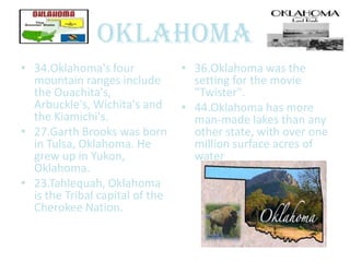 Oklahoma
• 34.Oklahoma's four             • 36.Oklahoma was the
  mountain ranges include          setting for the movie
  the Ouachita's,                  "Twister".
  Arbuckle's, Wichita's and      • 44.Oklahoma has more
  the Kiamichi's.                  man-made lakes than any
• 27.Garth Brooks was born         other state, with over one
  in Tulsa, Oklahoma. He           million surface acres of
  grew up in Yukon,                water
  Oklahoma.
• 23.Tahlequah, Oklahoma
  is the Tribal capital of the
  Cherokee Nation.
 