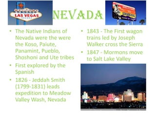 Nevada
• The Native Indians of     • 1843 - The First wagon
  Nevada were the were        trains led by Joseph
  the Koso, Paiute,           Walker cross the Sierra
  Panamint, Pueblo,         • 1847 - Mormons move
  Shoshoni and Ute tribes     to Salt Lake Valley
• First explored by the
  Spanish
• 1826 - Jeddah Smith
  (1799-1831) leads
  expedition to Meadow
  Valley Wash, Nevada
 