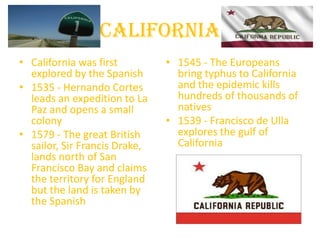 California
• California was first         • 1545 - The Europeans
  explored by the Spanish        bring typhus to California
• 1535 - Hernando Cortes         and the epidemic kills
  leads an expedition to La      hundreds of thousands of
  Paz and opens a small          natives
  colony                       • 1539 - Francisco de Ulla
• 1579 - The great British       explores the gulf of
  sailor, Sir Francis Drake,     California
  lands north of San
  Francisco Bay and claims
  the territory for England
  but the land is taken by
  the Spanish
 