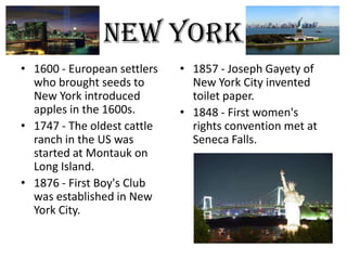 new York
• 1600 - European settlers   • 1857 - Joseph Gayety of
  who brought seeds to         New York City invented
  New York introduced          toilet paper.
  apples in the 1600s.       • 1848 - First women's
• 1747 - The oldest cattle     rights convention met at
  ranch in the US was          Seneca Falls.
  started at Montauk on
  Long Island.
• 1876 - First Boy's Club
  was established in New
  York City.
 