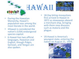 Hawaii
                                • 18.Day biting mosquitoes
• During the Hawaiian             first arrived in Hawaii in
  Monarchy, Hawaii's              1872 as stowaways aboard
  population was among the        a merchant ship, bringing
  most literate in the world.     with them new diseases
• •Hawaii is considered the       such as malaria and the
  nation's (USA) endangered       plague.
  species capitol.
• 6.Hawaii has two official     • 19.Hawaii is America’s
  languages, Hawaiian and         youngest state, entering the
  English, though Pidgin,         nation on August 21, 1959.
  Samoan, and Tongan are
  also spoken.
 