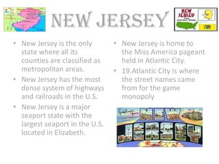 New jersey
• New Jersey is the only        • New Jersey is home to
  state where all its             the Miss America pageant
  counties are classified as      held in Atlantic City.
  metropolitan areas.           • 19.Atlantic City is where
• New Jersey has the most         the street names came
  dense system of highways        from for the game
  and railroads in the U.S.       monopoly
• New Jersey is a major
  seaport state with the
  largest seaport in the U.S.
  located in Elizabeth.
 