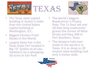 Texas
• The Texas state capitol        • The world's biggest
  building in Austin is taller     Roadrunner is Pisano
  than the United States           Pete. The 11-foot tall and
  capitol building in              20-foot long roadrunner
  Washington, D.C.                 graces the corner of Main
• Biggest Chicken-Fried            Street and Hwy 290 in
  Steaks in the World              Fort Stockton, Texas.
• Largest State Fair is the      • The deepest hole ever
  Texas State Fair located in      made in the world is in
  Big "D" (Dallas to all you       Texas. It is as deep as 20
  Yankees!) on a whopping          empire state buildings but
  50 acres at Fair Park            only 3 inches wide.
 