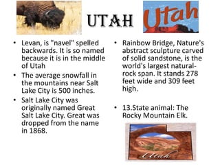 Utah
• Levan, is "navel" spelled     • Rainbow Bridge, Nature's
  backwards. It is so named       abstract sculpture carved
  because it is in the middle     of solid sandstone, is the
  of Utah                         world's largest natural-
• The average snowfall in         rock span. It stands 278
  the mountains near Salt         feet wide and 309 feet
  Lake City is 500 inches.        high.
• Salt Lake City was
  originally named Great        • 13.State animal: The
  Salt Lake City. Great was       Rocky Mountain Elk.
  dropped from the name
  in 1868.
 