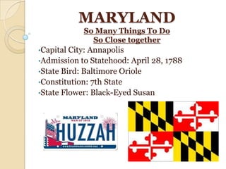 MARYLAND
            So Many Things To Do
              So Close together
•Capital City: Annapolis
•Admission to Statehood: April 28, 1788
•State Bird: Baltimore Oriole
•Constitution: 7th State
•State Flower: Black-Eyed Susan
 
