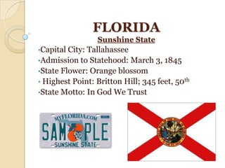 FLORIDA
                 Sunshine State
•Capital City: Tallahassee
•Admission to Statehood: March 3, 1845
•State Flower: Orange blossom
• Highest Point: Britton Hill; 345 feet, 50th
•State Motto: In God We Trust
 