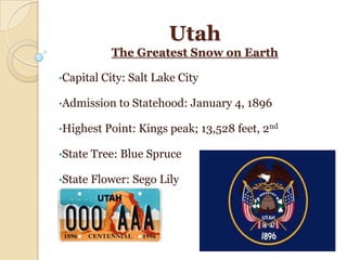 Utah
           The Greatest Snow on Earth

•Capital City:   Salt Lake City

•Admission to    Statehood: January 4, 1896

•Highest Point: Kings peak;       13,528 feet, 2nd

•State Tree: Blue   Spruce

•State Flower:   Sego Lily
 