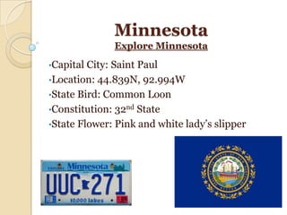 Minnesota
              Explore Minnesota

•Capital City: Saint Paul
•Location: 44.839N, 92.994W
•State Bird: Common Loon
•Constitution: 32nd State
•State Flower: Pink and white lady’s slipper
 