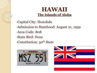 HAWAII
             The Islands of Aloha

•Capital City: Honolulu
•Admission to Statehood: August 21, 1959
•Area Code: 808
•State Bird: Nene
•Constitution: 50th State
 