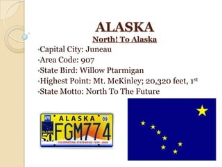 ALASKA
               North! To Alaska
•Capital City: Juneau
•Area Code: 907
•State Bird: Willow Ptarmigan
•Highest Point: Mt. McKinley; 20,320 feet, 1st
•State Motto: North To The Future
 