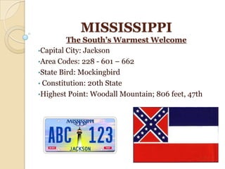 MISSISSIPPI
         The South’s Warmest Welcome
•Capital City: Jackson
•Area Codes: 228 - 601 – 662
•State Bird: Mockingbird
• Constitution: 20th State
•Highest Point: Woodall Mountain; 806 feet, 47th
 