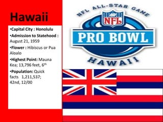 Hawaii
•Capital City : Honolulu
•Admission to Statehood :
August 21, 1959
•Flower : Hibiscus or Pua
Aloalo
•Highest Point: Mauna
Kea; 13,796 feet, 6th
•Population: Quick
facts 1,211,537;
42nd, 12/00
 