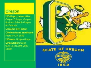 Oregon
Colleges, Universities:
Oregon Colleges, Oregon
Business Schools Oregon
Art Schools
Capital City: Salem
Admission to Statehood:
February 14, 1859
Flower: Oregon Grape
Population: Quick
facts 3,421,399; 28th,
12/00
 