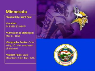 Minnesota
Capital City: Saint Paul

Location:
44.839N, 92.994W

Admission to Statehood:
May 11, 1858

Geographic Center: Crow
Wing, 10 miles southwest
of Brainerd

Highest Point: Eagle
Mountain; 2,301 feet, 37th
 