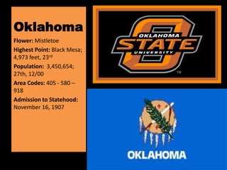 Oklahoma
Flower: Mistletoe
Highest Point: Black Mesa;
4,973 feet, 23rd
Population: 3,450,654;
27th, 12/00
Area Codes: 405 - 580 –
918
Admission to Statehood:
November 16, 1907
 