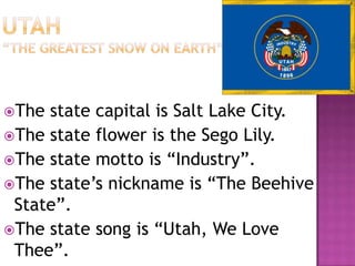 The state capital is Salt Lake City.
The state flower is the Sego Lily.
The state motto is “Industry”.
The state’s nickname is “The Beehive
 State”.
The state song is “Utah, We Love
 Thee”.
 