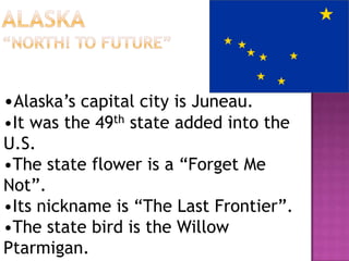 •Alaska’s capital city is Juneau.
•It was the 49th state added into the
U.S.
•The state flower is a “Forget Me
Not”.
•Its nickname is “The Last Frontier”.
•The state bird is the Willow
Ptarmigan.
 