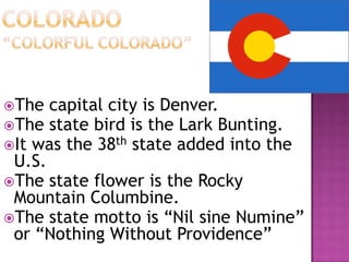 The  capital city is Denver.
The state bird is the Lark Bunting.
It was the 38th state added into the
 U.S.
The state flower is the Rocky
 Mountain Columbine.
The state motto is “Nil sine Numine”
 or “Nothing Without Providence”
 