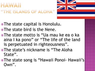 The  state capital is Honolulu.
The state bird is the Nene.
The state motto is “Ua mau ke ea o ka
 aina I ka pono” or “The life of the land
 is perpetuated in righteousness”.
The state’s nickname is “The Aloha
 State”.
The state song is “Hawaii Ponoi- Hawaii’s
 Own”.
 