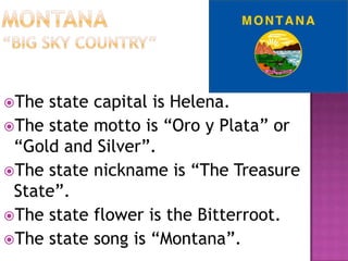 The state capital is Helena.
The state motto is “Oro y Plata” or
 “Gold and Silver”.
The state nickname is “The Treasure
 State”.
The state flower is the Bitterroot.
The state song is “Montana”.
 