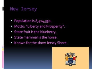 New Jersey

 Population is 8,414,350.
 Motto: “Liberty and Prosperity”.
 State fruit is the blueberry.
 State mammal is the horse.
 Known for the show Jersey Shore.
 