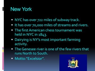 New York
 NYC has over 722 miles of subway track.
 It has over 70,000 miles of streams and rivers.
 The first American chess tournament was
  held in NYC in 1843.
 Dairying is NY’s most important farming
  activity.
 The Genesee river is one of the few rivers that
  runs North to South.
 Motto:”Excelsior”.
 
