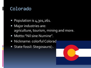 Colorado

 Population is 4,301,261.
 Major industries are:
  agriculture, tourism, mining and more.
 Motto:”Nil sine Numine”.
 Nickname: colorful Colorado.
 State fossil: Stegosaurs(:.
 