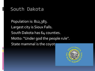 South Dakota

Population is: 812,383.
Largest city is Sioux Falls.
South Dakota has 64 counties.
Motto: “Under god the people rule”.
State mammal is the coyote.
 